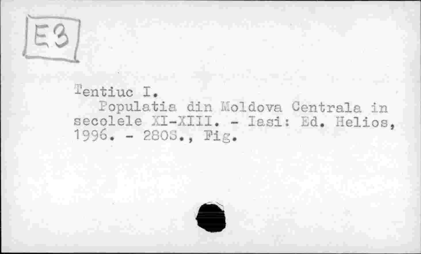 ﻿-j-'ent inc I.
Populatia din Moldova Centrale in secolele XI-XIII. - Iasi: Ed. Helios 1996. - 2803., Pig.